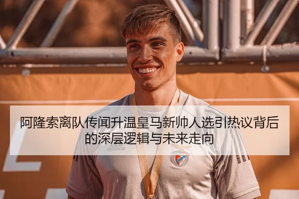 阿隆索离队传闻升温皇马新帅人选引热议背后的深层逻辑与未来走向