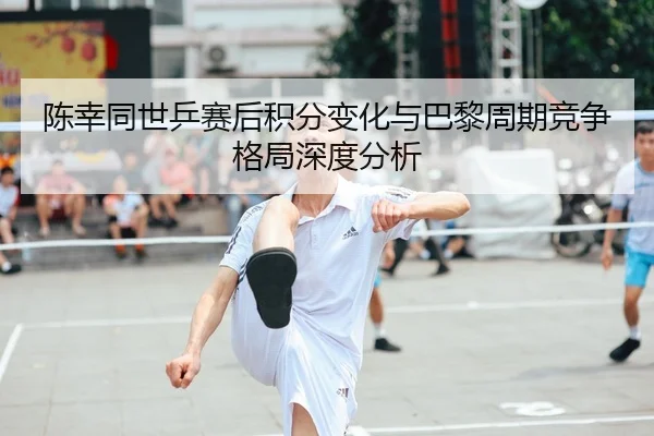 陈幸同世乒赛后积分变化与巴黎周期竞争格局深度分析 | kaiyun