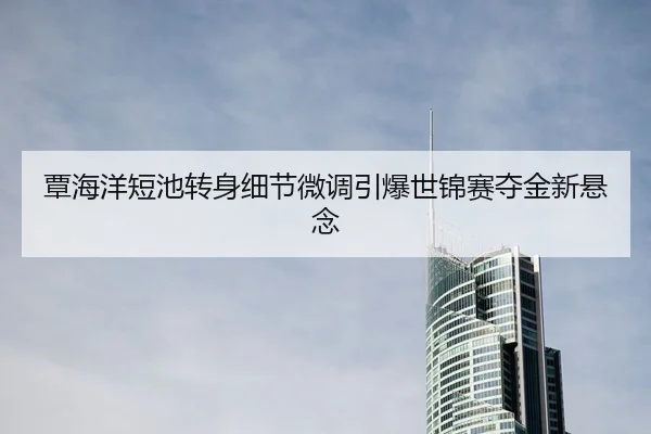 覃海洋短池转身细节微调引爆世锦赛夺金新悬念 - kaiyun