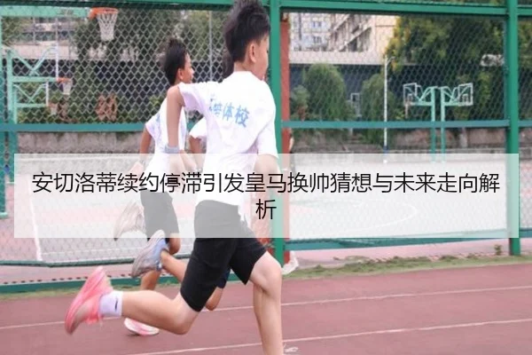 安切洛蒂续约停滞引发皇马换帅猜想与未来走向解析 - kaiyun