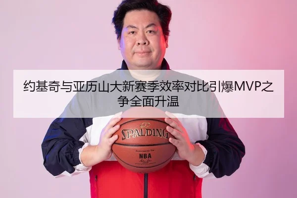 约基奇与亚历山大新赛季效率对比引爆MVP之争全面升温 - kaiyun